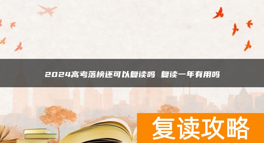 2024高考落榜还可以复读吗 复读一年有用吗