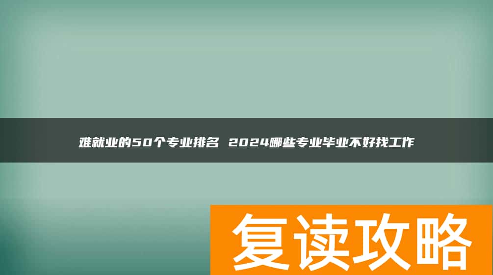难就业的50个专业排名 2024哪些专业毕业不好找工作