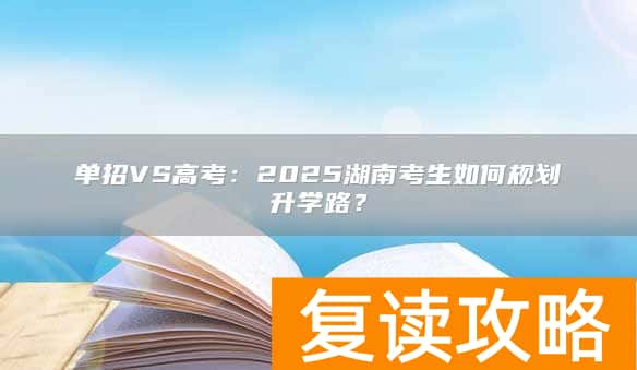 单招VS高考：2025湖南考生如何规划升学路？